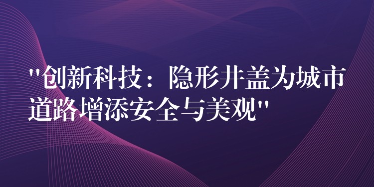 “创新科技:隐形井盖为城市道路增添安全与美观” “创新科技:隐形井盖为城市道路增添安全与美观”