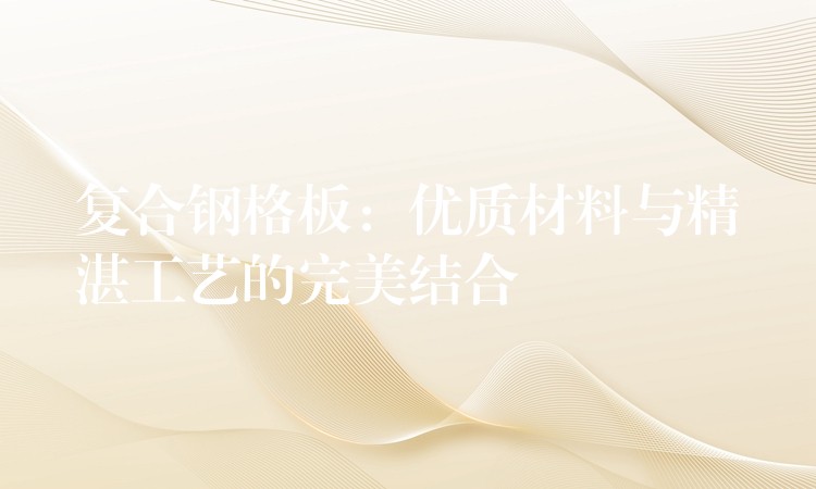 复合钢格板:优质材料与精湛工艺的完美结合 复合钢格板:优质材料与精湛工艺的完美结合