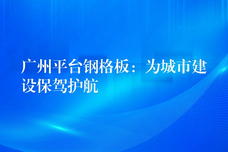 广州平台钢格板:为城市建设保驾护航 广州平台钢格板:为城市建设保驾护航