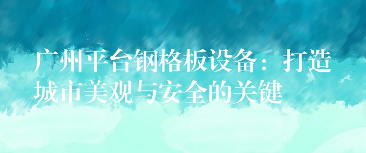 广州平台钢格板设备:打造城市美观与安全的关键 广州平台钢格板设备:打造城市美观与安全的关键