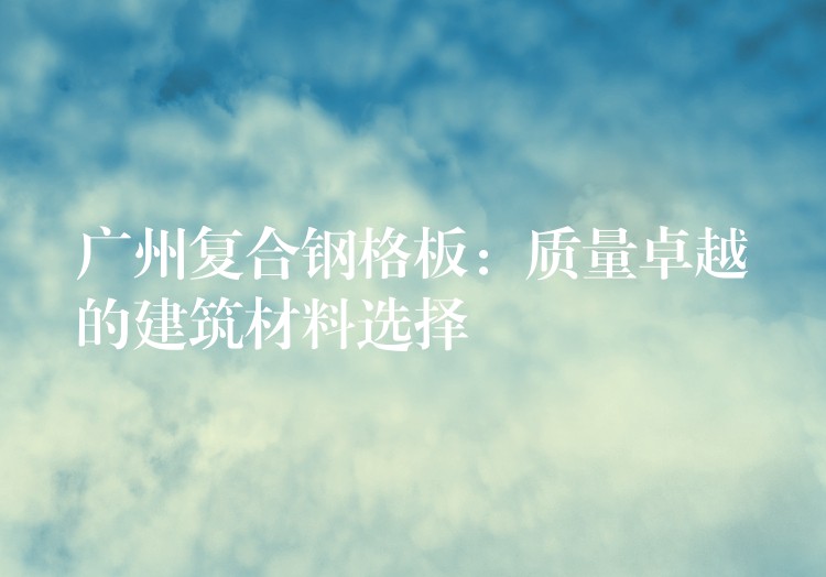 广州复合钢格板:质量卓越的建筑材料选择 广州复合钢格板:质量卓越的建筑材料选择