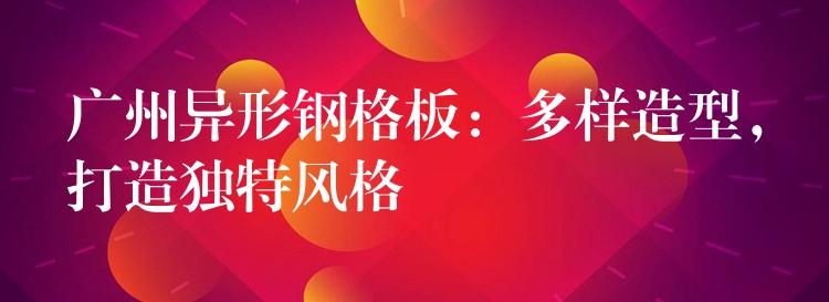 广州异形钢格板:多样造型,打造独特风格 广州异形钢格板:多样造型,打造独特风格
