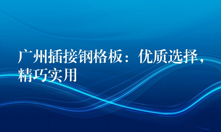 广州插接钢格板:优质选择,精巧实用 广州插接钢格板:优质选择,精巧实用