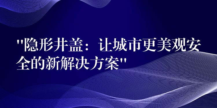 “隐形井盖:让城市更美观安全的新解决方案” “隐形井盖:让城市更美观安全的新解决方案”