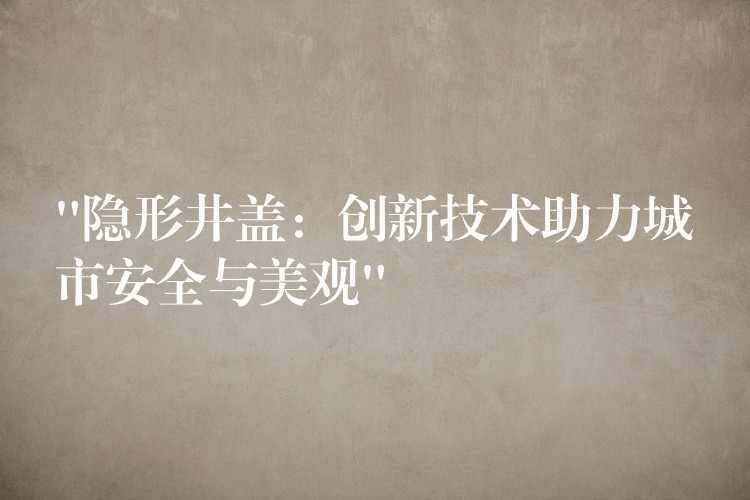 “隐形井盖:创新技术助力城市安全与美观” “隐形井盖:创新技术助力城市安全与美观”