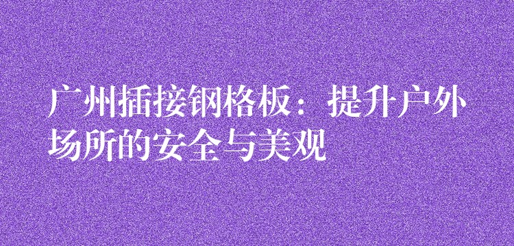 广州插接钢格板：提升户外场所的安全与美观