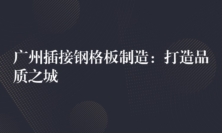 广州插接钢格板制造:打造品质之城 广州插接钢格板制造:打造品质之城