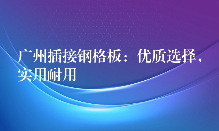 广州插接钢格板:优质选择,实用耐用 广州插接钢格板:优质选择,实用耐用