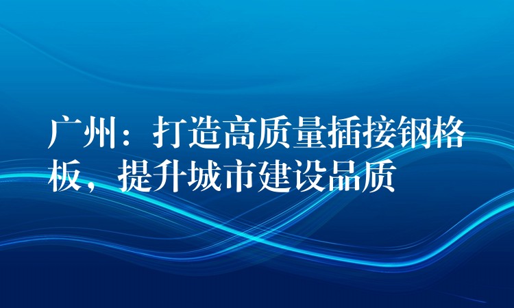 广州:打造高质量插接钢格板,提升城市建设品质 广州:打造高质量插接钢格板,提升城市建设品质