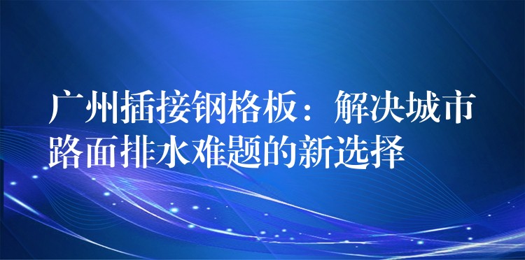 广州插接钢格板:解决城市路面排水难题的新选择 广州插接钢格板:解决城市路面排水难题的新选择