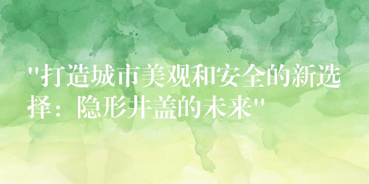 “打造城市美观和安全的新选择:隐形井盖的未来” “打造城市美观和安全的新选择:隐形井盖的未来”