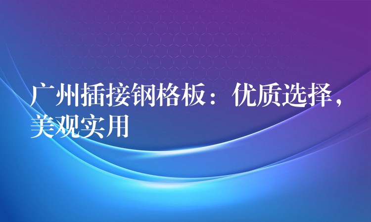 广州插接钢格板:优质选择,美观实用 广州插接钢格板:优质选择,美观实用