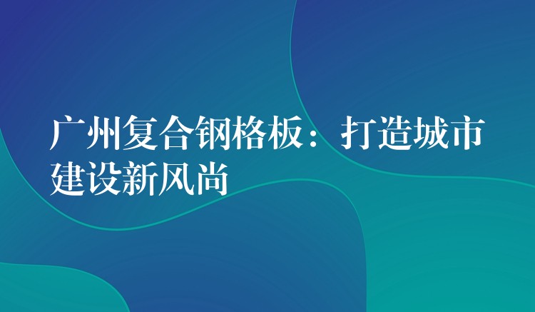 广州复合钢格板:打造城市建设新风尚 广州复合钢格板:打造城市建设新风尚