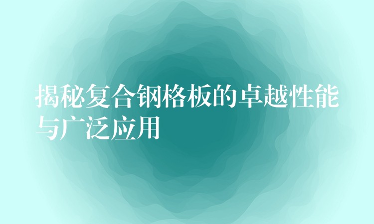 揭秘复合钢格板的卓越性能与广泛应用 揭秘复合钢格板的卓越性能与广泛应用