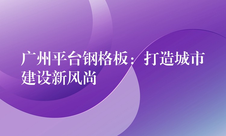 广州平台钢格板:打造城市建设新风尚 广州平台钢格板:打造城市建设新风尚