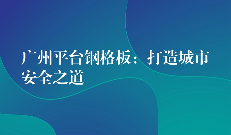 广州平台钢格板:打造城市安全之道 广州平台钢格板:打造城市安全之道