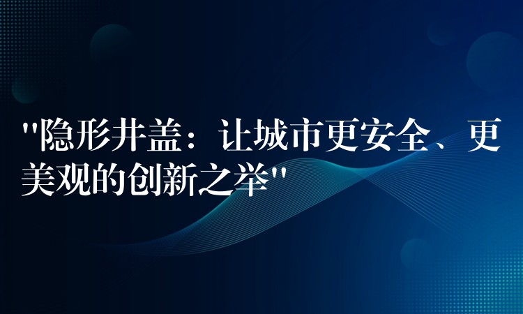 “隐形井盖:让城市更安全、更美观的创新之举” “隐形井盖:让城市更安全、更美观的创新之举”