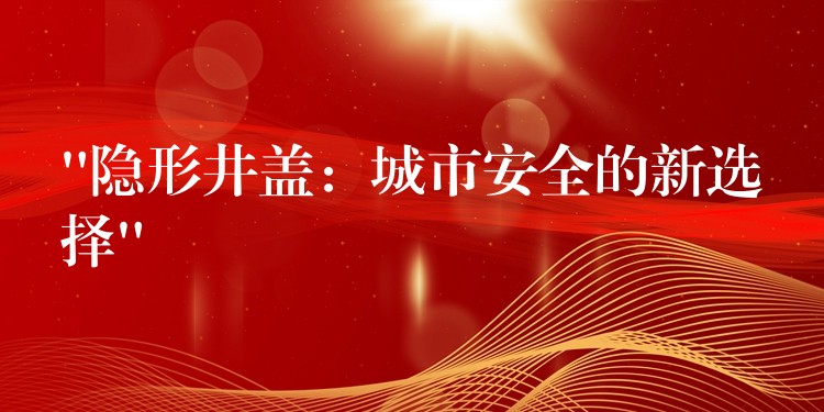 “隐形井盖:城市安全的新选择” “隐形井盖:城市安全的新选择”