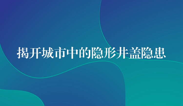 揭开城市中的隐形井盖隐患 揭开城市中的隐形井盖隐患