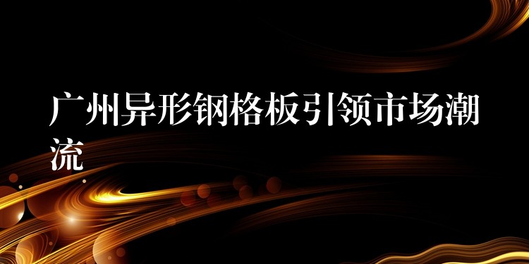广州异形钢格板引领市场潮流 广州异形钢格板引领市场潮流