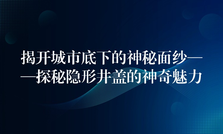 揭开城市底下的神秘面纱——探秘隐形井盖的神奇魅力 揭开城市底下的神秘面纱——探秘隐形井盖的神奇魅力