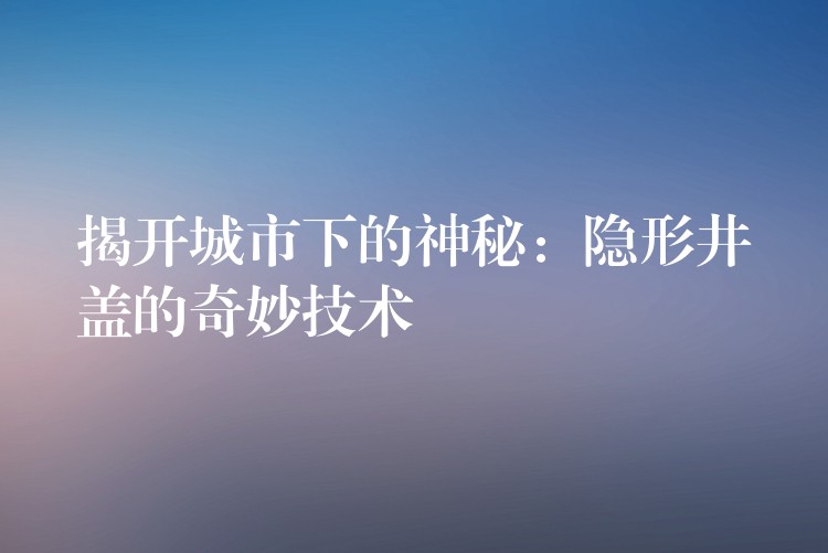 揭开城市下的神秘:隐形井盖的奇妙技术 揭开城市下的神秘:隐形井盖的奇妙技术