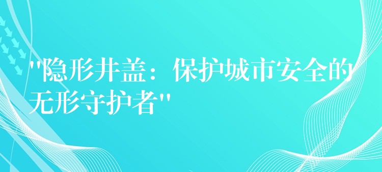 “隐形井盖:保护城市安全的无形守护者” “隐形井盖:保护城市安全的无形守护者”