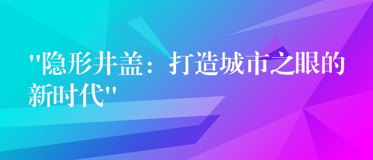 “隐形井盖:打造城市之眼的新时代” “隐形井盖:打造城市之眼的新时代”