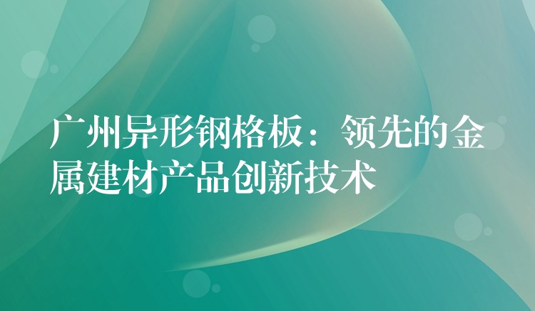 广州异形钢格板:领先的金属建材产品创新技术 广州异形钢格板:领先的金属建材产品创新技术