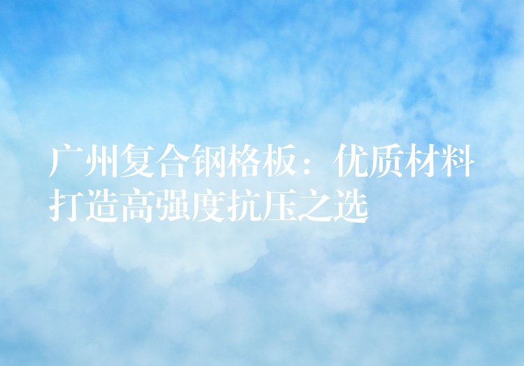 广州复合钢格板:优质材料打造高强度抗压之选 广州复合钢格板:优质材料打造高强度抗压之选