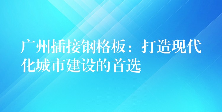 广州插接钢格板:打造现代化城市建设的首选 广州插接钢格板:打造现代化城市建设的首选