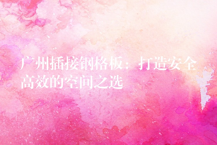 广州插接钢格板:打造安全高效的空间之选 广州插接钢格板:打造安全高效的空间之选
