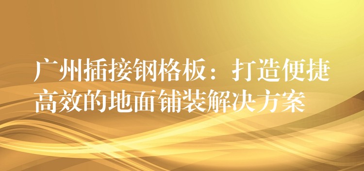 广州插接钢格板:打造便捷高效的地面铺装解决方案 广州插接钢格板:打造便捷高效的地面铺装解决方案