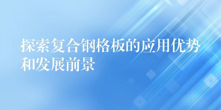 探索复合钢格板的应用优势和发展前景 探索复合钢格板的应用优势和发展前景