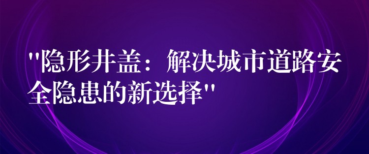 “隐形井盖:解决城市道路安全隐患的新选择” “隐形井盖:解决城市道路安全隐患的新选择”