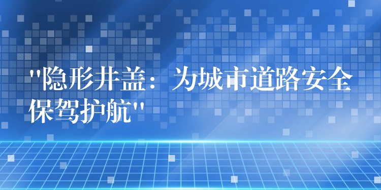 “隐形井盖:为城市道路安全保驾护航” “隐形井盖:为城市道路安全保驾护航”