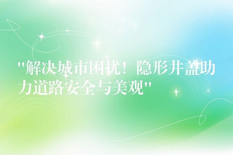 “解决城市困扰!隐形井盖助力道路安全与美观” “解决城市困扰!隐形井盖助力道路安全与美观”