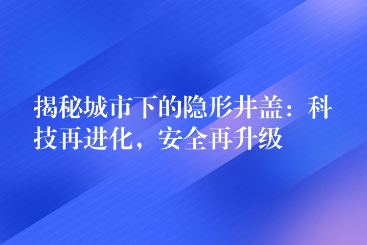 揭秘城市下的隐形井盖:科技再进化,安全再升级 揭秘城市下的隐形井盖:科技再进化,安全再升级