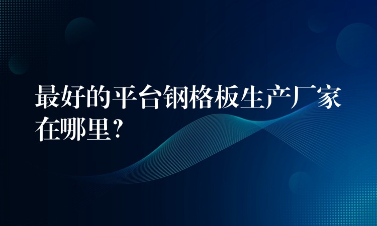 最好的平台钢格板生产厂家在哪里? 最好的平台钢格板生产厂家在哪里?