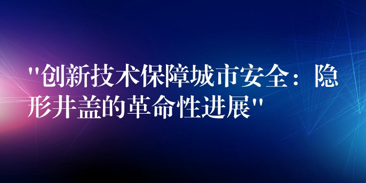 “创新技术保障城市安全:隐形井盖的革命性进展” “创新技术保障城市安全:隐形井盖的革命性进展”
