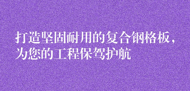 打造坚固耐用的复合钢格板,为您的工程保驾护航 打造坚固耐用的复合钢格板,为您的工程保驾护航