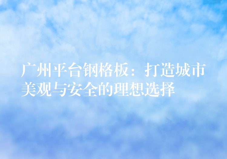 广州平台钢格板:打造城市美观与安全的理想选择 广州平台钢格板:打造城市美观与安全的理想选择