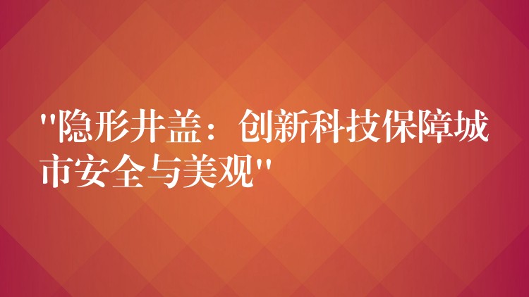 “隐形井盖:创新科技保障城市安全与美观” “隐形井盖:创新科技保障城市安全与美观”