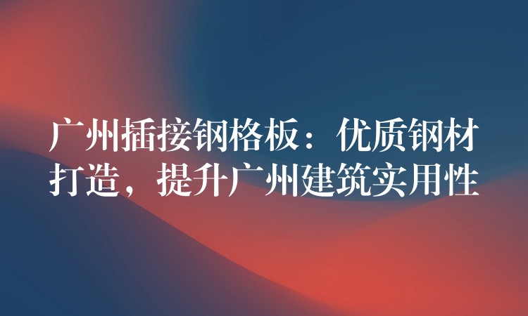 广州插接钢格板:优质钢材打造,提升广州建筑实用性 广州插接钢格板:优质钢材打造,提升广州建筑实用性