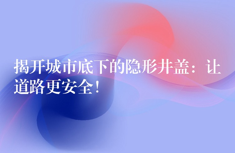 揭开城市底下的隐形井盖:让道路更安全! 揭开城市底下的隐形井盖:让道路更安全!