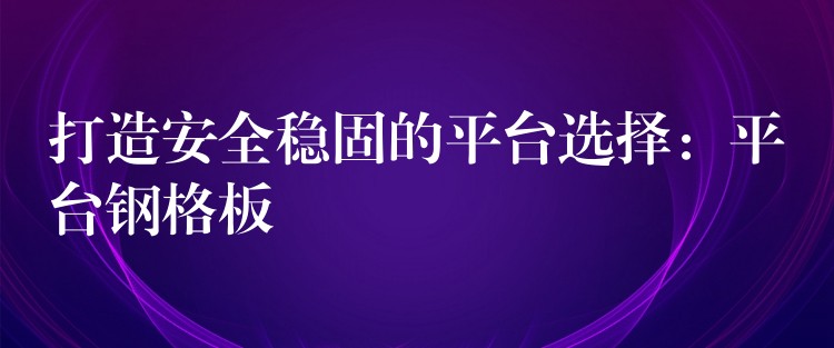 打造安全稳固的平台选择:平台钢格板 打造安全稳固的平台选择:平台钢格板