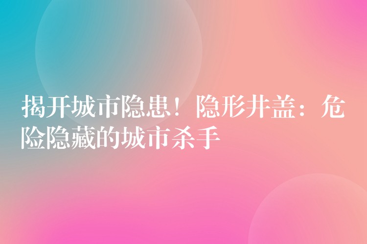 揭开城市隐患!隐形井盖:危险隐藏的城市杀手 揭开城市隐患!隐形井盖:危险隐藏的城市杀手