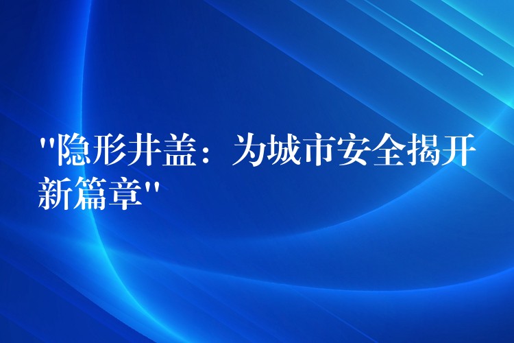 “隐形井盖:为城市安全揭开新篇章” “隐形井盖:为城市安全揭开新篇章”