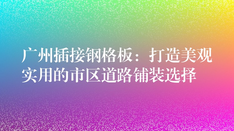 广州插接钢格板:打造美观实用的市区道路铺装选择 广州插接钢格板:打造美观实用的市区道路铺装选择