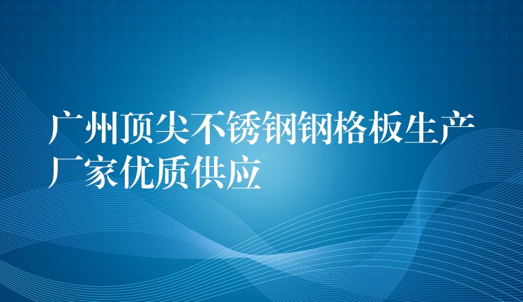 广州顶尖不锈钢钢格板生产厂家优质供应 广州顶尖不锈钢钢格板生产厂家优质供应